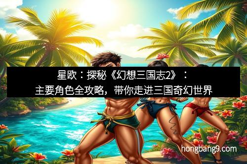 星欧：探秘《幻想三国志2》：主要角色全攻略，带你走进三国奇幻世界